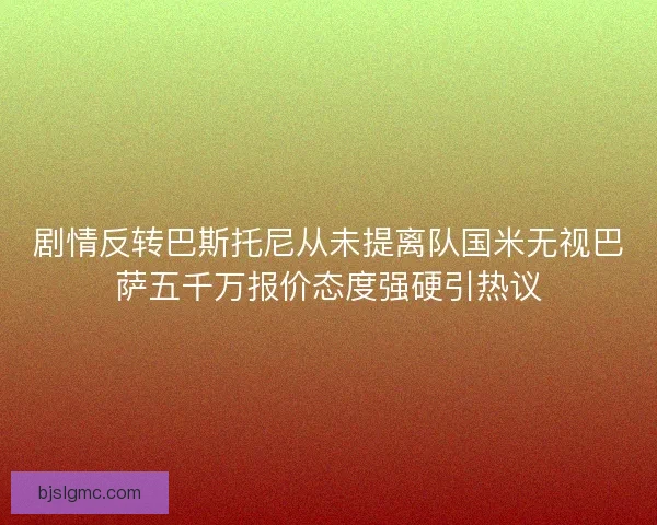 剧情反转巴斯托尼从未提离队国米无视巴萨五千万报价态度强硬引热议