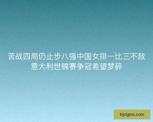 苦战四局仍止步八强中国女排一比三不敌意大利世锦赛争冠希望梦碎