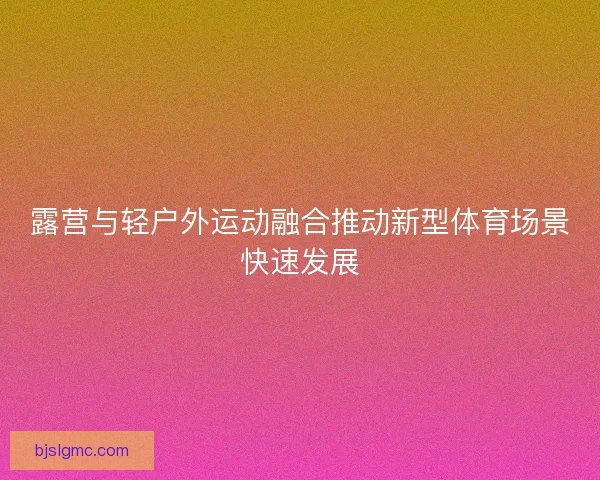露营与轻户外运动融合推动新型体育场景快速发展